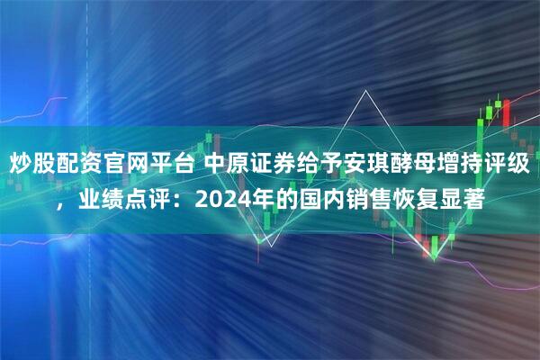 炒股配资官网平台 中原证券给予安琪酵母增持评级，业绩点评：2024年的国内销售恢复显著