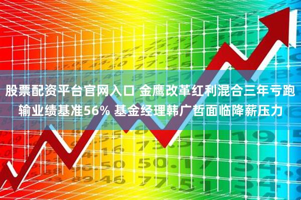 股票配资平台官网入口 金鹰改革红利混合三年亏跑输业绩基准56% 基金经理韩广哲面临降薪压力