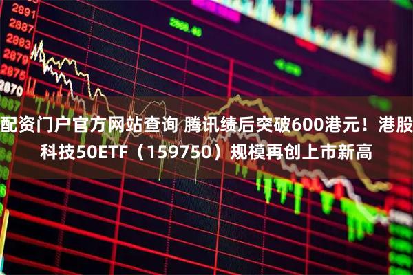 配资门户官方网站查询 腾讯绩后突破600港元！港股科技50ETF（159750）规模再创上市新高