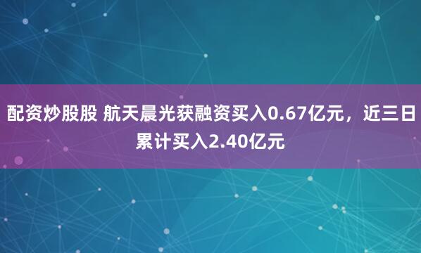配资炒股股 航天晨光获融资买入0.67亿元，近三日累计买入2.40亿元